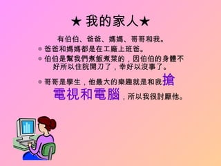 ★ 我的家人★
    有伯伯、爸爸、媽媽、哥哥和我。
◎ 爸爸和媽媽都是在工廠上班爸。
◎ 伯伯是幫我們煮飯煮菜的，因伯伯的身體不
   好所以住院開刀了，幸好以沒事了。

◎ 哥哥是學生，他最大的樂趣就是和我搶
  電視和電腦，所以我很討厭他。
 