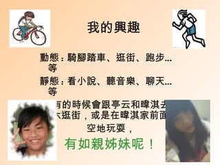 我的興趣

動態 : 騎腳踏車、逛街、跑步…
 等
靜態 : 看小說、聽音樂、聊天…
 等
還有的時候會跟亭云和暐淇去斗
 六逛街，或是在暐淇家前面的
       空地玩耍，
  有如親姊妹呢！
 