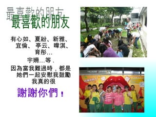 有心如、夏紛、新雅、
 宜倫、 亭云、暐淇、
     育彤…
   宇姍…等 .
因為當我難過時，都是
 她們一起安慰我鼓勵
    我真的很

 謝謝你們 !
 