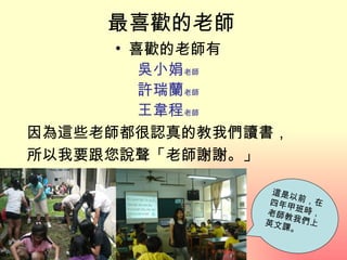 最喜歡的老師
      • 喜歡的老師有
         吳小娟老師
         許瑞蘭老師
         王韋程老師
因為這些老師都很認真的教我們讀書，
所以我要跟您說聲「老師謝謝。」

                這是以
                四年甲 前，在
               老師教 班時，
               英文課 我們上
                  。
 