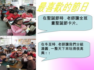 在聖誕節時，老師讓全班
  畫聖誕節卡片。




在冬至時，老師讓我們分組
湯圓，一整天下來玩得很高
興！！
 