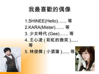 我最喜歡的偶像
1.SHINEE(Hello)…… 等
2.KARA(Mister)…… 等
3. 少女時代 (Gee)…… 等
4. 王心凌 ( 彩虹的微笑 )......
  等
5. 林俊傑 ( 小酒窩 )...... 等
 