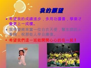 我的願望
• 希望我的成績進步，多用功讀書，學業才
  會更上一成樓。
• 我希望將來當一位白衣天使，幫生病的人
  看病，祝那些人早日康復。
• 希望我們這一班能開開心心的在一起 !
 