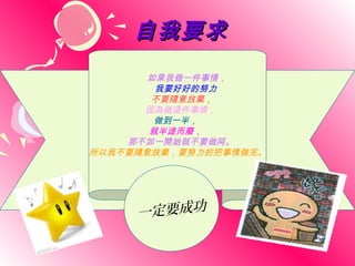 自我要求
       如果我做一件事情，
        我要好好的努力
       不要隨意放棄，
      因為做這件事情，
        做到一半，
       就半途而廢，
    那不如一開始就不要做阿。
所以我不要隨意放棄，要努力的把事情做完。




     一定要成功
 