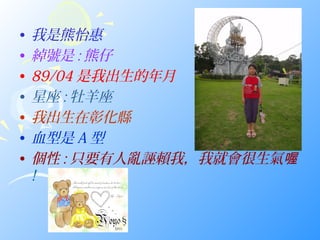 •   我是熊怡惠
•   綽號是 : 熊仔
•   89/04 是我出生的年月
•   星座 : 牡羊座
•   我出生在彰化縣
•   血型是 A 型
•   個性 : 只要有人亂誣賴我，我就會很生氣喔
    !
 
