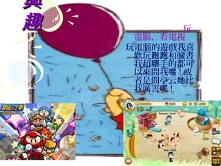 興
趣            玩
     電腦，看電視
    玩電腦的遊戲我喜
     歡玩跑跑和臉書
     我超哪手的都可
     以來問我喔 ! 或
     者是問亭云她比
     我厲害呢 !
 