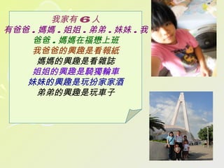 我家有 6 人
有爸爸 . 媽媽 . 姐姐 . 弟弟 . 妹妹 . 我
    爸爸 . 媽媽在福懋上班
    我爸爸的興趣是看報紙
      媽媽的興趣是看雜誌
    姐姐的興趣是騎獨輪車
   妹妹的興趣是玩扮家家酒
      弟弟的興趣是玩車子
 