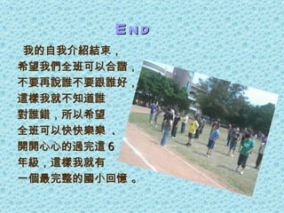 End
 我的自我介紹結束，
希望我們全班可以合諧，
不要再說誰不要跟誰好，
這樣我就不知道誰
對誰錯，所以希望
全班可以快快樂樂 .
開開心心的過完這 6
年級，這樣我就有
一個最完整的國小回憶 。
 