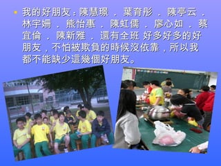 • 我的好朋友 : 陳慧璟 . 葉育彤 . 陳亭云 .
 林宇姍 . 熊怡惠 . 陳虹儒 . 廖心如 . 蔡
 宜倫 . 陳新雅 . 還有全班 好多好多的好
 朋友，不怕被欺負的時候沒依靠，所以我
 都不能缺少這幾個好朋友。
 