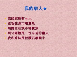 我的家人★

•   我的家裡有 4 人
•   爸爸在漁市場賣魚
•   媽媽也在漁市場賣魚
•   阿公阿嬤是一位辛苦的農夫
•   我和妹妹是就讀石榴國小
 