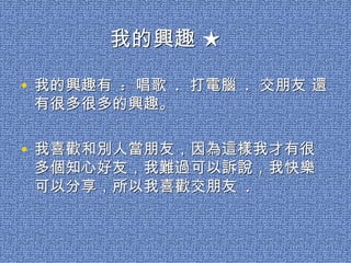 我的興趣 ★

• 我的興趣有 : 唱歌 . 打電腦 . 交朋友 還
 有很多很多的興趣。

• 我喜歡和別人當朋友，因為這樣我才有很
 多個知心好友，我難過可以訴說，我快樂
 可以分享，所以我喜歡交朋友 .
 