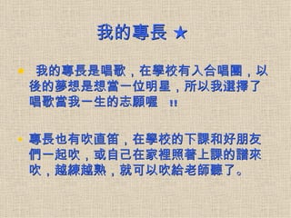 我的專長 ★

• 我的專長是唱歌，在學校有入合唱團，以
後的夢想是想當一位明星，所以我選擇了
唱歌當我一生的志願喔 !!

• 專長也有吹直笛，在學校的下課和好朋友
們一起吹，或自己在家裡照著上課的譜來
吹，越練越熟，就可以吹給老師聽了。
 