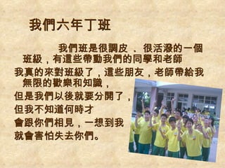 我們六年丁班
     我們班是很調皮 . 很活潑的一個
 班級，有這些帶動我們的同學和老師
我真的來對班級了，這些朋友，老師帶給我
 無限的歡樂和知識，
但是我們以後就要分開了，
但我不知道何時才
會跟你們相見，一想到我
就會害怕失去你們。
 