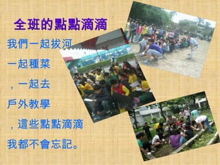全班的點點滴滴
我們一起拔河，
一起種菜
，一起去
戶外教學
，這些點點滴滴
我都不會忘記。
 