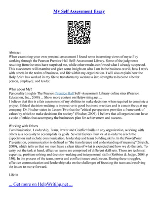 My Self Assessment Essay
Abstract
When examining your own personal assessment I found some interesting views of myself by
working through the Pearson Prentice Hall Self–Assessment Library. Some of the judgments
resulting from the tests have surprised me, while other results confirmed what I already suspected.
This assessment will examine and give some insight on who I am in the business world, how I work
with others in the realm of business, and life within my organization. I will also explain how the
Holy Spirit has worked in my life to transform my weakness into strengths to become a better
person, employee, and leader.
What about Me?
Personality Insights The Pearson Prentice Hall Self–Assessment Library online sites (Pearson
Education, Inc., 2008) ... Show more content on Helpwriting.net ...
I believe that this is a fair assessment of my abilities to make decisions when required to complete a
project. Ethical decision–making is imperative to good business practices and is a main focus at my
company. Dr. Fischer states in Lesson Two that the "ethical perspectives provides a framework of
values by which to make decisions for society" (Fischer, 2009). I believe that all organizations have
a code of ethics that accompany the businesses plan for achievement and success.
Working with Others
Communication, Leadership, Team, Power and Conflict Skills In any organization, working with
others is a necessity to accomplish its goals. Several factors must exist in order to reach the
expectation and include communication, leadership and team building skills. In the PowerPoint
Presentation, communication is defined as "the transference and understanding of meaning"(Stretch,
2009), which tells us that we must have a clear idea of what is expected and how we do the task. To
carry out the task at hand, effective teams are comprised of different skill sets. These are technical
expertise, problem solving and decision–making and interpersonal skills (Robbins & Judge, 2009, p
330). In the process of the team, power and conflict issues could occur. During these struggles,
effective communication and leadership take on the challenges of focusing the team and resolving
the issues to move forward.
Life in
... Get more on HelpWriting.net ...
 