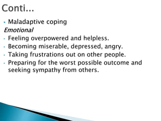  Maladaptive coping
Emotional
• Feeling overpowered and helpless.
• Becoming miserable, depressed, angry.
• Taking frustrations out on other people.
• Preparing for the worst possible outcome and
seeking sympathy from others.
 