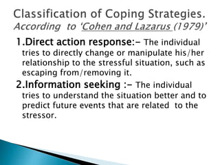 1.Direct action response:- The individual
tries to directly change or manipulate his/her
relationship to the stressful situation, such as
escaping from/removing it.
2.Information seeking :- The individual
tries to understand the situation better and to
predict future events that are related to the
stressor.
 