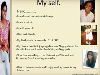 My self.
Hello…………
•I am shalani madushani vithanage.

•I am a student.
•I am 21 years old.

Photo Album

•I live in dehiwala.

•My birth day is on november 21 of 1992.

by Ronit

•My fisrt school is St.jospes girls school Nugegoda and for
the a/l’s I attended to the Anula Vidyala Nugegoda.
•Now I am attending to the University of Visuwal and
Perfoming Arts for my higest stuides.
•I like to listen to music and I enjoy reading books in my
leisure time.

 