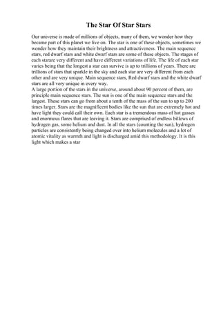 The Star Of Star Stars
Our universe is made of millions of objects, many of them, we wonder how they
became part of this planet we live on. The star is one of these objects, sometimes we
wonder how they maintain their brightness and attractiveness. The main sequence
stars, red dwarf stars and white dwarf stars are some of these objects. The stages of
each starare very different and have different variations of life. The life of each star
varies being that the longest a star can survive is up to trillions of years. There are
trillions of stars that sparkle in the sky and each star are very different from each
other and are very unique. Main sequence stars, Red dwarf stars and the white dwarf
stars are all very unique in every way.
A large portion of the stars in the universe, around about 90 percent of them, are
principle main sequence stars. The sun is one of the main sequence stars and the
largest. These stars can go from about a tenth of the mass of the sun to up to 200
times larger. Stars are the magnificent bodies like the sun that are extremely hot and
have light they could call their own. Each star is a tremendous mass of hot gasses
and enormous flares that are leaving it. Stars are comprised of endless billows of
hydrogen gas, some helium and dust. In all the stars (counting the sun), hydrogen
particles are consistently being changed over into helium molecules and a lot of
atomic vitality as warmth and light is discharged amid this methodology. It is this
light which makes a star
 