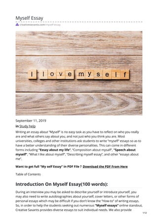 Myself Essay
creativesavantz.com/myself-essay
September 11, 2019
in Study help
Writing an essay about “Myself” is no easy task as you have to reflect on who you really
are and what others say about you, and not just who you think you are. Most
universities, colleges and other institutions ask students to write “mysefl” essays so as to
have a better understanding of their diverse personalities. This can come in different
forms including “Essay about my life”, “Composition about mysalf”, “Speech about
myself”, “What I like about myself”, “Describing myself essay”, and other “essays about
me”.
Want to get full “My self Essay” in PDF File ? Download the PDF From Here
Table of Contents
Introduction On Myself Essay(100 words):
During an interview you may be asked to describe yourself or introduce yourself, you
may also need to write autobiographies about yourself, cover letters, or other forms of
personal essays which may be difficult if you don’t know the “How-to” of writing essays.
So, in order to help the students seeking out numerous “Myself essays” online standout,
Creative Savants provides diverse essays to suit individual needs. We also provide
1/12
 