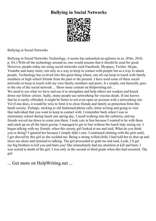 Bullying in Social Networks
Bullying in Social Networks
Bullying in Social Networks Technology, it seems has unleashed an ugliness in us. (Pitts, 2010,
p. 8A.) With all the technology around us, one would assume that it should be used for good.
However, people today are using social networks such Facebook, Myspace, Twitter, Skype,
Youtube and many more, not only as a way to keep in contact with people but as a way to attack
people. Technology has evolved into this great thing where, one all can keep in touch with family
members or high school friends from the past or the present. I have used some of these social
networks to keep in touch with my own family members and peers. It s simple, one basically goes
to the site of the social network ... Show more content on Helpwriting.net ...
We need to use what we have and use it to strengthen and help others not weaken and knock
down our fellow citizen. Sadly, many people use networking for viscous deeds. If one knows
that he is easily offended, it might be better to not even open an account with a networking site.
Yet if one does, it would be wise to limit it to close friends and family as protection from this
harsh society. Perhaps, sticking to old fashioned phone calls, letter writing and going to visit
that individual that you want to keep in contact with. I remember back when I was in
elementary school during lunch one spring day. I recall walking into the cafeteria, and my
friends waved me down to come join them. I took cuts in line because I wanted to be with them
and catch up on all the latest gossip. I managed to get in line without the lunch lady seeing me. I
began talking with my friends, when this snooty girl looked at me and said, What do you think
you re doing? I ignored her because I simply didn t care. I continued chatting with the girls until,
I get shoved by this girl as she scolded me. Being a strong willed child, I had told her to shut up and
leave me alone and returned to talking. The girl proceeded to grab me and said, Look, I ll get
my big brothers to kill you and burn you! She immediately had my attention at kill and burn. I
was scared to death of the girl. I was only in the second or third grade when this had occurred. The
girl
... Get more on HelpWriting.net ...
 