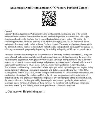 Advantages And Disadvantages Of Ordinary Portland Cement
General
Ordinary Portland cement (OPC) is most widely used cementitious material and is the second
most consumed resource in the world as it forms the basic ingredient in concrete and Bricklayer
Joseph Aspdin of Leeds, England first prepared Portland cement early in the 19th century by
sweltering powdered limestone and clay in his kitchen stove [13]; this laid the foundation for an
industry to develop a binder called ordinary Portland cement. The major applications of concrete in
the construction field such as infrastructure, habitation and transportation have greatly influenced in
affecting the economic progress by improving the stability and quality of life to a very wide extent.
However, inherent disadvantages are that production of Ordinary Portland cement (OPC) using raw
materials such as limestone and clay are depleting and quarrying of them is causing the source for
environmental degradation. OPC production involves a very high energy intensive and exothermic
process, as because it consumes 4Gj energy and produces about one ton of carbon dioxide, where it
significantly contributes to 5% of global carbon ... Show more content on Helpwriting.net ...
The achieved coal is mainly composed of carbon, hydrogen and oxygen (nitrogen and sulphur being
minor elements) which are combustible in nature, and it also consists of impurities (10 to 40%)
existing in the form of clay, shale, quartz, feldspar and limestone. As the coal enters the furnace, the
combustible elements of the coal are scalded at the elevated temperatures, whereas the mineral
impurities of the coal chemically recombine to produce crystal clear parts of the molten ash. Later,
the molten ash enters the flue gas and by lowering the temperature rapidly the ash turns into
spherical, glassy particles. Furthermost these particles fly out along with the flue gas stream and
hence the names fly ash. Finally, electrostatic precipitator collects all the fly ash
... Get more on HelpWriting.net ...
 