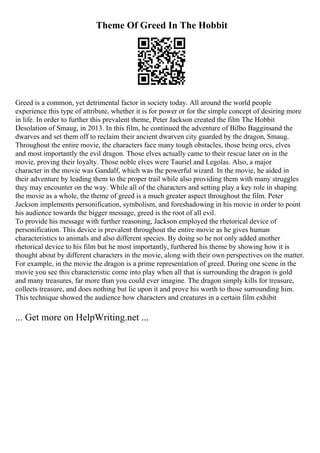 Theme Of Greed In The Hobbit
Greed is a common, yet detrimental factor in society today. All around the world people
experience this type of attribute, whether it is for power or for the simple concept of desiring more
in life. In order to further this prevalent theme, Peter Jackson created the film The Hobbit
Desolation of Smaug, in 2013. In this film, he continued the adventure of Bilbo Bagginsand the
dwarves and set them off to reclaim their ancient dwarven city guarded by the dragon, Smaug.
Throughout the entire movie, the characters face many tough obstacles, those being orcs, elves
and most importantly the evil dragon. Those elves actually came to their rescue later on in the
movie, proving their loyalty. Those noble elves were Tauriel and Legolas. Also, a major
character in the movie was Gandalf, which was the powerful wizard. In the movie, he aided in
their adventure by leading them to the proper trail while also providing them with many struggles
they may encounter on the way. While all of the characters and setting play a key role in shaping
the movie as a whole, the theme of greed is a much greater aspect throughout the film. Peter
Jackson implements personification, symbolism, and foreshadowing in his movie in order to point
his audience towards the bigger message, greed is the root of all evil.
To provide his message with further reasoning, Jackson employed the rhetorical device of
personification. This device is prevalent throughout the entire movie as he gives human
characteristics to animals and also different species. By doing so he not only added another
rhetorical device to his film but he most importantly, furthered his theme by showing how it is
thought about by different characters in the movie, along with their own perspectives on the matter.
For example, in the movie the dragon is a prime representation of greed. During one scene in the
movie you see this characteristic come into play when all that is surrounding the dragon is gold
and many treasures, far more than you could ever imagine. The dragon simply kills for treasure,
collects treasure, and does nothing but lie upon it and prove his worth to those surrounding him.
This technique showed the audience how characters and creatures in a certain film exhibit
... Get more on HelpWriting.net ...
 