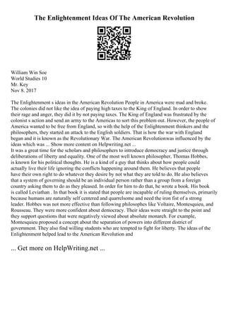 The Enlightenment Ideas Of The American Revolution
William Win Soe
World Studies 10
Mr. Key
Nov 8. 2017
The Enlightenment s ideas in the American Revolution People in America were mad and broke.
The colonies did not like the idea of paying high taxes to the King of England. In order to show
their rage and anger, they did it by not paying taxes. The King of England was frustrated by the
colonist s action and send an army to the Americas to sort this problem out. However, the people of
America wanted to be free from England, so with the help of the Enlightenment thinkers and the
philosophers, they started an attack to the English soldiers. That is how the war with England
began and it is known as the Revolutionary War. The American Revolutionwas influenced by the
ideas which was ... Show more content on Helpwriting.net ...
It was a great time for the scholars and philosophers to introduce democracy and justice through
deliberations of liberty and equality. One of the most well known philosopher, Thomas Hobbes,
is known for his political thoughts. He is a kind of a guy that thinks about how people could
actually live their life ignoring the conflicts happening around them. He believes that people
have their own right to do whatever they desire by not what they are told to do. He also believes
that a system of governing should be an individual person rather than a group from a foreign
country asking them to do as they pleased. In order for him to do that, he wrote a book. His book
is called Leviathan . In that book it is stated that people are incapable of ruling themselves, primarily
because humans are naturally self centered and quarrelsome and need the iron fist of a strong
leader. Hobbes was not more effective than following philosophes like Voltaire, Montesquieu, and
Rousseau. They were more confident about democracy. Their ideas were straight to the point and
they support questions that were negatively viewed about absolute monarch. For example,
Montesquieu proposed a concept about the separation of powers into different district of
government. They also find willing students who are tempted to fight for liberty. The ideas of the
Enlightenment helped lead to the American Revolution and
... Get more on HelpWriting.net ...
 