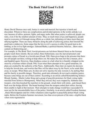 The Book Thief Good Vs Evil
Henry David Thoreau once said, Justice is sweet and musical; but injustice is harsh and
discordant. Whenever there are complications and divided opinions in the world, nobody is at
rest; because of rallies, protests, fights, and angry mobs. But when justice is achieved, people can
relax, even if for the smallest amount of time. Thus, to reach times of joy and happiness, people
need to overcome evil through strong efforts as a whole; but, defeating evil takes more than just
rallying together. There are many obstacles along the path of achieving justice, that forestall the
good men s endeavors. Some argue that the key to evil s success is either for good men to do
nothing, or for evil to fight stronger. Edmund Burke, a political theorist, believes... Show more
content on Helpwriting.net ...
For example, in The Book Thief, Jewish prisoners are led down Munich Street as the German
people watch them silently. But an outlier, Hans Hubermann, sees the starved prisoners and
presents a piece of bread, to a Jewish man (Zusak 394). Hans gives hope to the prisoner that there
are still people out there, willing to help others out. He makes the man feel like a human, alive
and thankful again. However, Hans kindness comes to a halt when he is brutally whipped on the
street by a German soldier (Zusak 394). Even when Hans attempts to be a good samaritan, his
plans are crushed by the authority of the Nazis. Additionally, Hans later on regrets his decision
to help the Jewish man, and worries that Max will be taken away by the Nazis; so he sends Max
away, to escape. When Hans acts, he does not solve injustice he only worsens it, by putting Max
and his family in possible danger. Therefore, good men ultimately do not reach complete justice,
because some things are out of their control. According to an article called Remembering Selma s
Bloody Sunday , Martin Luther King and a group of peaceful protesters for black voting rights
marched from Selma to Montgomery. When they arrived, they were stopped by Alabama state
troopers, who then knocked the marchers to the ground...struck them with sticks...and chased them
back over the bridge (Klein). The brutal beatings from the troopers ended their rallies, leaving
them unable to fight at that moment. Their attempts to make change would have succeeded if it
were not for the uncontrollable force of the police. Similarly, in an article called Freedom Summer
, black Mississippians and few white volunteers came together to peacefully protest black voting
rights. Before the Freedom Summer movement, less than seven percent of the state s eligible black
voters were registered to
... Get more on HelpWriting.net ...
 