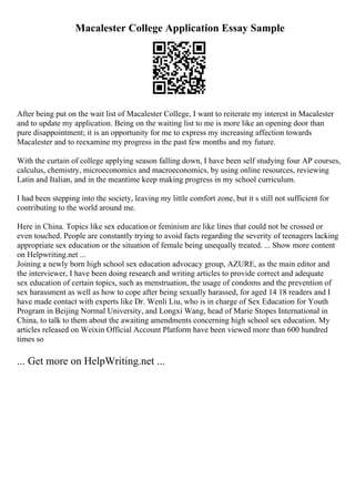 Macalester College Application Essay Sample
After being put on the wait list of Macalester College, I want to reiterate my interest in Macalester
and to update my application. Being on the waiting list to me is more like an opening door than
pure disappointment; it is an opportunity for me to express my increasing affection towards
Macalester and to reexamine my progress in the past few months and my future.
With the curtain of college applying season falling down, I have been self studying four AP courses,
calculus, chemistry, microeconomics and macroeconomics, by using online resources, reviewing
Latin and Italian, and in the meantime keep making progress in my school curriculum.
I had been stepping into the society, leaving my little comfort zone, but it s still not sufficient for
contributing to the world around me.
Here in China. Topics like sex education or feminism are like lines that could not be crossed or
even touched. People are constantly trying to avoid facts regarding the severity of teenagers lacking
appropriate sex education or the situation of female being unequally treated. ... Show more content
on Helpwriting.net ...
Joining a newly born high school sex education advocacy group, AZURE, as the main editor and
the interviewer, I have been doing research and writing articles to provide correct and adequate
sex education of certain topics, such as menstruation, the usage of condoms and the prevention of
sex harassment as well as how to cope after being sexually harassed, for aged 14 18 readers and I
have made contact with experts like Dr. Wenli Liu, who is in charge of Sex Education for Youth
Program in Beijing Normal University, and Longxi Wang, head of Marie Stopes International in
China, to talk to them about the awaiting amendments concerning high school sex education. My
articles released on Weixin Official Account Platform have been viewed more than 600 hundred
times so
... Get more on HelpWriting.net ...
 