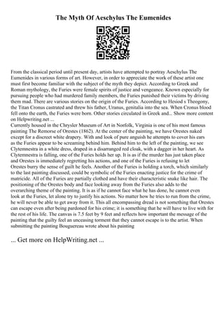The Myth Of Aeschylus The Eumenides
From the classical period until present day, artists have attempted to portray Aeschylus The
Eumenides in various forms of art. However, in order to appreciate the work of these artist one
must first become familiar with the subject of the myth they depict. According to Greek and
Roman mythology, the Furies were female spirits of justice and vengeance. Known especially for
pursuing people who had murdered family members, the Furies punished their victims by driving
them mad. There are various stories on the origin of the Furies. According to Hesiod s Theogony,
the Titan Cronus castrated and threw his father, Uranus, genitalia into the sea. When Cronus blood
fell onto the earth, the Furies were born. Other stories circulated in Greek and... Show more content
on Helpwriting.net ...
Currently housed in the Chrysler Museum of Art in Norfolk, Virginia is one of his most famous
painting The Remorse of Orestes (1862). At the center of the painting, we have Orestes naked
except for a discreet white drapery. With and look of pure anguish he attempts to cover his ears
as the Furies appear to be screaming behind him. Behind him to the left of the painting, we see
Clytemnestra in a white dress, draped in a disarranged red cloak, with a dagger in her heart. As
Clytemnestra is falling, one of the Furies holds her up. It is as if the murder has just taken place
and Orestes is immediately regretting his actions, and one of the Furies is refusing to let
Orestes burry the sense of guilt he feels. Another of the Furies is holding a torch, which similarly
to the last painting discussed, could be symbolic of the Furies enacting justice for the crime of
matricide. All of the Furies are partially clothed and have their characteristic snake like hair. The
positioning of the Orestes body and face looking away from the Furies also adds to the
overarching theme of the painting. It is as if he cannot face what he has done, he cannot even
look at the Furies, let alone try to justify his actions. No matter how he tries to run from the crime,
he will never be able to get away from it. This all encompassing dread is not something that Orestes
can escape even after being pardoned for his crime; it is something that he will have to live with for
the rest of his life. The canvas is 7.5 feet by 9 feet and reflects how important the message of the
painting that the guilty feel an unceasing torment that they cannot escape is to the artist. When
submitting the painting Bouguereau wrote about his painting
... Get more on HelpWriting.net ...
 