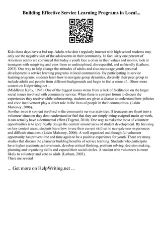 Building Effective Service Learning Programs in Local...
Kids these days have a bad rap. Adults who don t regularly interact with high school students may
only see the negative side of the adolescents in their community. In fact, sixty one percent of
American adults are convinced that today s youth face a crisis in their values and morals, look at
teenagers with misgiving and view them as undisciplined, disrespectful, and unfriendly (Latham,
2003). One way to help change the attitudes of adults and also encourage youth personal
development is service learning programs in local communities. By participating in service
learning programs, students learn how to navigate group dynamics, diversify their peer group to
include adults and people from different backgrounds and begin to feel a sense of... Show more
content on Helpwriting.net ...
(Middleton Kelly, 1996). One of the biggest issues stems from a lack of facilitation on the larger
social issues involved with community service. When there is a proper forum to discuss the
experiences they receive while volunteering, students are given a chance to understand how policies
and civic involvement play a direct role in the lives of people in their communities. (Lakin
Mahoney, 2006).
Another issue is content involved in the community service activities. If teenagers are thrust into a
volunteer situation they don t understand or feel that they are simply being assigned made up work,
it can actually have a detrimental effect (Tugend, 2010). One way to make the most of volunteer
opportunities is to specifically design the content around areas of student development. By focusing
on key content areas, students learn how to use their current skill set to navigate new experiences
and difficult situations. (Lakin Mahoney, 2006). A well organized and thoughtful volunteer
opportunity has proven time and time again to be a positive experience for youth. There are many
studies that discuss the character building benefits of service learning. Students who participate
have higher academic achievements, develop critical thinking, problem solving, decision making,
planning and organizing skills and expand their social circles. A student who volunteers is more
likely to volunteer and vote as adult. (Latham, 2003).
There are several
... Get more on HelpWriting.net ...
 