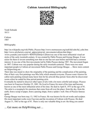 Cubism Annotated Bibliography
Yordi Schrank
10/11
Cubism
1907
Bibliography
http://en.wikipedia.org/wiki/Pablo_Picasso http://www.metmuseum.org/toah/hd/cube/hd_cube.htm
http://www.artyfactory.com/art_appreciation/art_movements/cubism.htm https:/
/www.youtube.com/watch?v=RlNf5XZDcQs Cubism was one of the most influential visual art
styles of the early twentieth century. It was created by Pablo Picasso and George Braque. It was
easier for them to invent something new that no one has not seen before and both had a common
interest. It was one of the first movements led by Pablo Picasso during 1907. The movement began
in 1907. Cubism was very popular during the early twentieth centuries. There were two most
important people to Cubism art movement Pablo Picasso and George Braque. ... Show more content
on Helpwriting.net ...
Their idea was meant to show the originality of the painting and the complication of the painting.
One of their very first paintings was Mia Jolie which amazed everyone. Picasso wasn t known for
cubist style painting instead many know him for his artwork blue period. Soon after he discovered
worm colors he ended his blue period painting style.
Eventually he started to discover other types of arts with a lot more colorful and unique. Picasso
was born in Francisco October 25, 1881. He lived in France for most of his time and become
known as one of the most influential artist of his time. He died in April 8, 1973 at the age of 91.
The artist is a receptacle for emotions that come from all over the place: from the sky, from the
earth, from a scrap of paper, from a passing shape, from a spider s web. One of Picasso famous
quote.
George Braque was born may 13, 1882 in France. He was known for his art works and sculptor.
His most important works were Fauvism and the invention of Cubism with Picasso. He died
August 31, 1863 at the age of 81. There is only one valuable thing in art: the thing you cannot
... Get more on HelpWriting.net ...
 