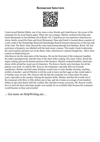 Restaurant Interview
I interviewed Marilee Hobbs, one of my mom s close friends and Linda Keuver, the owner of the
restaurant for my local history paper. When she was younger, Marilee worked at the Hans and
Gretel Restaurant in East Durham off of Route 145. Linda Keuver was married to John Keuver,
whose family owned the Hans and Gretel Restaurant. Hans and Gretel is located about a quarter of
a mile south of the Stonebridge Road and Stonebridge Road Extension intersection on the east side
of the road. The Beers Atlas showed the main road running through East Durham, Route 145, but
each piece of property was labelled with the land owner s names. This made it hard to determine
the exact location and prior use on the Beers Atlas. John Keuver s parents bought the... Show more
content on Helpwriting.net ...
John Keuver ran the main parts of the business. He ran the front part of the restaurant, handled
the orders and paperwork, and did some of the short order cooking. His sister, Claire, did all the
major cooking and ran the kitchen portion of the business. Marilee worked breakfast, lunch and
dinner shifts ad had her usual cast of characters. The Keuver family were Germans, but all the
patrons were Irish. As told by Mrs. Keuver, the restaurant s specialty dish was German
sauerbraten. Marilee said that many Irishmen would come in early Sunday morning, smelling
terribly of alcohol , and tell Marilee to tell the cook to hurry up their eggs so they could make it
to Sunday mass on time. Mrs. Keuver told me that the restaurant was a busy place for many
years, especially in the summer. During the daytime shifts, Marilee said that she d walk out of
the restaurant with thirty to fifty dollars just in tips, and she d make an average of one hundred
dollars in tips each dinner shift she worked. She said that at many occasions, Mr. Keuver would
have to lock the doors and make people wait outside for an available table because the restaurant
would become so busy and crowded
... Get more on HelpWriting.net ...
 