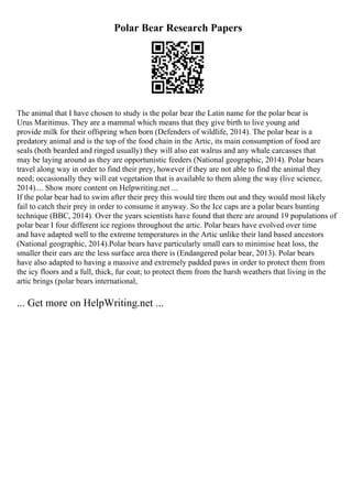 Polar Bear Research Papers
The animal that I have chosen to study is the polar bear the Latin name for the polar bear is
Urus Maritimus. They are a mammal which means that they give birth to live young and
provide milk for their offspring when born (Defenders of wildlife, 2014). The polar bear is a
predatory animal and is the top of the food chain in the Artic, its main consumption of food are
seals (both bearded and ringed usually) they will also eat walrus and any whale carcasses that
may be laying around as they are opportunistic feeders (National geographic, 2014). Polar bears
travel along way in order to find their prey, however if they are not able to find the animal they
need; occasionally they will eat vegetation that is available to them along the way (live science,
2014).... Show more content on Helpwriting.net ...
If the polar bear had to swim after their prey this would tire them out and they would most likely
fail to catch their prey in order to consume it anyway. So the Ice caps are a polar bears hunting
technique (BBC, 2014). Over the years scientists have found that there are around 19 populations of
polar bear I four different ice regions throughout the artic. Polar bears have evolved over time
and have adapted well to the extreme temperatures in the Artic unlike their land based ancestors
(National geographic, 2014).Polar bears have particularly small ears to minimise heat loss, the
smaller their ears are the less surface area there is (Endangered polar bear, 2013). Polar bears
have also adapted to having a massive and extremely padded paws in order to protect them from
the icy floors and a full, thick, fur coat; to protect them from the harsh weathers that living in the
artic brings (polar bears international,
... Get more on HelpWriting.net ...
 