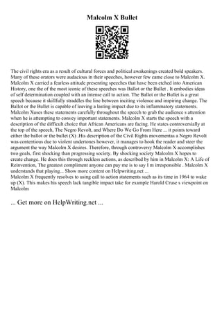Malcolm X Bullet
The civil rights era as a result of cultural forces and political awakenings created bold speakers.
Many of these orators were audacious in their speeches, however few came close to Malcolm X.
Malcolm X carried a fearless attitude presenting speeches that have been etched into American
History, one the of the most iconic of these speeches was Ballot or the Bullet . It embodies ideas
of self determination coupled with an intense call to action. The Ballot or the Bullet is a great
speech because it skillfully straddles the line between inciting violence and inspiring change. The
Ballot or the Bullet is capable of leaving a lasting impact due to its inflammatory statements.
Malcolm Xuses these statements carefully throughout the speech to grab the audience s attention
when he is attempting to convey important statements. Malcolm X starts the speech with a
description of the difficult choice that African Americans are facing. He states controversially at
the top of the speech, The Negro Revolt, and Where Do We Go From Here ... it points toward
either the ballot or the bullet (X) .His description of the Civil Rights movementas a Negro Revolt
was contentious due to violent undertones however, it manages to hook the reader and steer the
argument the way Malcolm X desires. Therefore, through controversy Malcolm X accomplishes
two goals, first shocking than progressing society. By shocking society Malcolm X hopes to
create change. He does this through reckless actions, as described by him in Malcolm X: A Life of
Reinvention, The greatest compliment anyone can pay me is to say I m irresponsible . Malcolm X
understands that playing... Show more content on Helpwriting.net ...
Malcolm X frequently resolves to using call to action statements such as its time in 1964 to wake
up (X). This makes his speech lack tangible impact take for example Harold Cruse s viewpoint on
Malcolm
... Get more on HelpWriting.net ...
 
