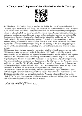 A Comparison Of Japanese Colonialism InThe Man In The High...
The Man in the High Castle presents a colonized and divided the United States that belongs to
Germany, Japan, and a buffer zone. Philip Dick states that the Japanese colonizers have a reflection
of the western ideals and values. The Japanese mimicked the American culture by developing an
interest in talking English and improvement of their social status. Japanese adopted the American
culture and acquired American historical objects while retaining their customs and attitudes. The
Japanese occupying the region transform San Francisco into a third world America. The High
Castle owned by the Japanese colonialists because of romantic notions it developed its own
attitudes, history, and culture. Childan develops American ideals but he ironically condemns the
Japanese for not understandingand appreciating the real meaning of America. The paper argues
against Childan perceptionon Japanese failing to understand America because of lack of common
ground.
Childan understands the American culture and history which he primarily uses his arts and crafts.
Childan makes American antiques and sells them in the High Castle occupied by Japanese
administrators. It is not ironic that the Japanese failed to understand the real America. The Japanese
understood the American customs because they parasitized the American way of life. Childan
prejudiced against America because of his weak sense of history (Dick, 338). Childan personally
fails to understand about his country and the Japanese on the other hand ape the American customs
and history. As stated by Dick, Childan himself doesn t know about America but the Japanese do
because of developing an interest in the country (338). The Japanese understands the version and
uniqueness of America and not as how Childan perceives their understanding.
Childan claims base on the colonization by Japanese who occupy the region and keep the zone
underdeveloped. However, the thinking that Japanese do not understand the real America is bias.
The Japanese use the effort and money to simulate the American culture and historical objects
(Dick, 335). The ability to imitate and simulate the customs, attitude and culture of the Americans
indicates that the Japanese understand the real America.
... Get more on HelpWriting.net ...
 