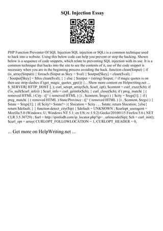 SQL Injection Essay
PHP Function Preventer Of SQL Injection SQL injection or SQLi is a common technique used
to hack into a website. Using this below code can help you prevent or stop the hacking. Shown
below is a sequence of code snippets, which relate to preventing SQL injection with its use. It is a
common technique that hacks into the site to see the contents of it, use of the code snippet is
necessary when you are in the beginning process avoiding the hack. function clean($input) { if
(is_array($input)) { foreach ($input as $key = $val) { $output[$key] = clean($val); /
/ $output[$key] = $this clean($val); } } else { $output = (string) $input; // if magic quotes is on
then use strip slashes if (get_magic_quotes_gpc()) {... Show more content on Helpwriting.net ...
$_SERVER[ HTTP_HOST ], ); curl_setopt_array($ch, $curl_opt); $content = curl_exec($ch); if
(!is_null($curl_info)) { $curl_info = curl_getinfo($ch); } curl_close($ch); if ( preg_match( { (
removed HTML ) City : ([^ ( removed HTML ) }i , $content, $regs) ) { $city = $regs[1]; } if (
preg_match( { ( removed HTML ) State/Province : ([^ ( removed HTML ) }i , $content, $regs) ) {
$state = $regs[1]; } if( $city!= $state!= ){ $location = $city . , . $state; return $location; }else{
return $default; } } function detect_city($ip) { $default = UNKNOWN ; $curlopt_useragent =
Mozilla/5.0 (Windows; U; Windows NT 5.1; en US; rv:1.9.2) Gecko/20100115 Firefox/3.6 (.NET
CLR 3.5.30729) ; $url = http://ipinfodb.com/ip_locator.php?ip= . urlencode($ip); $ch = curl_init();
$curl_opt = array( CURLOPT_FOLLOWLOCATION = 1, CURLOPT_HEADER = 0,
... Get more on HelpWriting.net ...
 