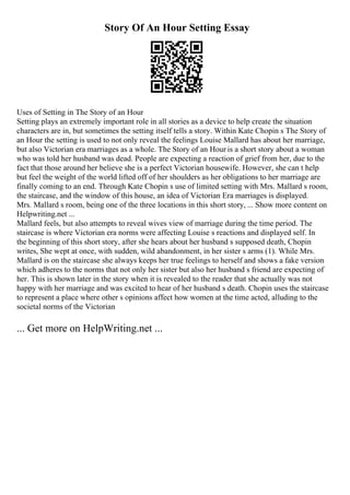 Story Of An Hour Setting Essay
Uses of Setting in The Story of an Hour
Setting plays an extremely important role in all stories as a device to help create the situation
characters are in, but sometimes the setting itself tells a story. Within Kate Chopin s The Story of
an Hour the setting is used to not only reveal the feelings Louise Mallard has about her marriage,
but also Victorian era marriages as a whole. The Story of an Hour is a short story about a woman
who was told her husband was dead. People are expecting a reaction of grief from her, due to the
fact that those around her believe she is a perfect Victorian housewife. However, she can t help
but feel the weight of the world lifted off of her shoulders as her obligations to her marriage are
finally coming to an end. Through Kate Chopin s use of limited setting with Mrs. Mallard s room,
the staircase, and the window of this house, an idea of Victorian Era marriages is displayed.
Mrs. Mallard s room, being one of the three locations in this short story, ... Show more content on
Helpwriting.net ...
Mallard feels, but also attempts to reveal wives view of marriage during the time period. The
staircase is where Victorian era norms were affecting Louise s reactions and displayed self. In
the beginning of this short story, after she hears about her husband s supposed death, Chopin
writes, She wept at once, with sudden, wild abandonment, in her sister s arms (1). While Mrs.
Mallard is on the staircase she always keeps her true feelings to herself and shows a fake version
which adheres to the norms that not only her sister but also her husband s friend are expecting of
her. This is shown later in the story when it is revealed to the reader that she actually was not
happy with her marriage and was excited to hear of her husband s death. Chopin uses the staircase
to represent a place where other s opinions affect how women at the time acted, alluding to the
societal norms of the Victorian
... Get more on HelpWriting.net ...
 