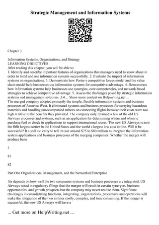 Strategic Management and Information Systems
Chapter 3
Information Systems, Organizations, and Strategy
LEARNING OBJECTIVES
After reading this chapter, you will be able to:
1. Identify and describe important features of organizations that managers need to know about in
order to build and use information systems successfully. 2. Evaluate the impact of information
systems on organizations. 3. Demonstrate how Porter s competitive forces model and the value
chain model help businesses use information systems for competitive advantage. 4. Demonstrate
how information systems help businesses use synergies, core competencies, and network based
strategies to achieve competitive advantage. 5. Assess the challenges posed by strategic information
systems and management solutions. 3.4 ... Show more content on Helpwriting.net ...
The merged company adopted primarily the simple, flexible information systems and business
processes of America West. It eliminated systems and business processes for carrying hazardous
materials and handling unaccompanied minors on connecting flights because their costs were too
high relative to the benefits they provided. The company only retained a few of the old US
Airways processes and systems, such as an application for determining where and when to
purchase fuel or check in applications to support international routes. The new US Airways is now
the fifth largest carrier in the United States and the world s largest low cost airline. Will it be
successful? It s still too early to tell. It cost around $75 to $80 million to integrate the information
system applications and business processes of the merging companies. Whether the merger will
produce bene
I
81
82
Part One Organizations, Management, and the Networked Enterprise
fits depends on how well the two companies systems and business processes are integrated. US
Airways noted in regulatory filings that the merger will result in certain synergies, business
opportunities, and growth prospects but the company may never realize them. Significant
challenges in consolidating functions, integrating...organizations, procedures and operations will
make the integration of the two airlines costly, complex, and time consuming. If the merger is
successful, the new US Airways will have a
... Get more on HelpWriting.net ...
 