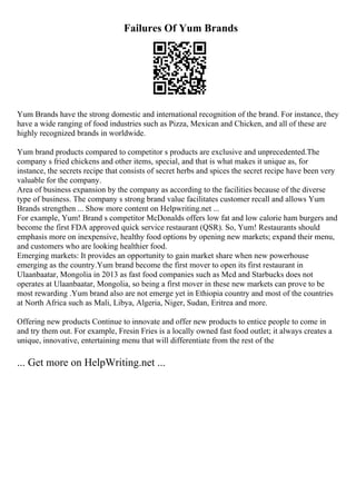 Failures Of Yum Brands
Yum Brands have the strong domestic and international recognition of the brand. For instance, they
have a wide ranging of food industries such as Pizza, Mexican and Chicken, and all of these are
highly recognized brands in worldwide.
Yum brand products compared to competitor s products are exclusive and unprecedented.The
company s fried chickens and other items, special, and that is what makes it unique as, for
instance, the secrets recipe that consists of secret herbs and spices the secret recipe have been very
valuable for the company.
Area of business expansion by the company as according to the facilities because of the diverse
type of business. The company s strong brand value facilitates customer recall and allows Yum
Brands strengthen ... Show more content on Helpwriting.net ...
For example, Yum! Brand s competitor McDonalds offers low fat and low calorie ham burgers and
become the first FDA approved quick service restaurant (QSR). So, Yum! Restaurants should
emphasis more on inexpensive, healthy food options by opening new markets; expand their menu,
and customers who are looking healthier food.
Emerging markets: It provides an opportunity to gain market share when new powerhouse
emerging as the country.Yum brand become the first mover to open its first restaurant in
Ulaanbaatar, Mongolia in 2013 as fast food companies such as Mcd and Starbucks does not
operates at Ulaanbaatar, Mongolia, so being a first mover in these new markets can prove to be
most rewarding .Yum brand also are not emerge yet in Ethiopia country and most of the countries
at North Africa such as Mali, Libya, Algeria, Niger, Sudan, Eritrea and more.
Offering new products Continue to innovate and offer new products to entice people to come in
and try them out. For example, Fresin Fries is a locally owned fast food outlet; it always creates a
unique, innovative, entertaining menu that will differentiate from the rest of the
... Get more on HelpWriting.net ...
 
