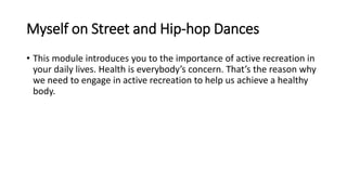 Myself on Street and Hip-hop Dances
• This module introduces you to the importance of active recreation in
your daily lives. Health is everybody’s concern. That’s the reason why
we need to engage in active recreation to help us achieve a healthy
body.
 