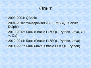 Опыт
● 2003-2004: QBasic
● 2004-2010: Университет (C++, MSSQL Server,
Delphi)
● 2010-2012: Банк (Oracle PLSQL, Python, Java, C+
+, C#)
● 2012-2014: Банк (Oracle PLSQL, Python, Java)
● 2014-????: Банк (Java, Oracle PLSQL, Python)
 