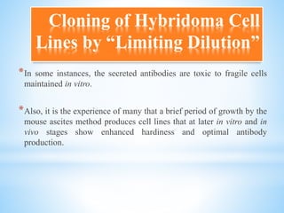*In some instances, the secreted antibodies are toxic to fragile cells
maintained in vitro.
*Also, it is the experience of many that a brief period of growth by the
mouse ascites method produces cell lines that at later in vitro and in
vivo stages show enhanced hardiness and optimal antibody
production.
Cloning of Hybridoma Cell
Lines by “Limiting Dilution”
 