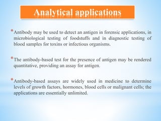 Analytical applications
*Antibody may be used to detect an antigen in forensic applications, in
microbiological testing of foodstuffs and in diagnostic testing of
blood samples for toxins or infectious organisms.
*The antibody-based test for the presence of antigen may be rendered
quantitative, providing an assay for antigen.
*Antibody-based assays are widely used in medicine to determine
levels of growth factors, hormones, blood cells or malignant cells; the
applications are essentially unlimited.
 