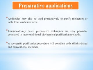 *Antibodies may also be used preparatively to purify molecules or
cells from crude mixtures.
*Immunoaffinity based preparative techniques are very powerful
compared to more traditional biochemical purification methods.
*A successful purification procedure will combine both affinity-based
and conventional methods.
Preparative applications
 