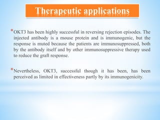 *OKT3 has been highly successful in reversing rejection episodes. The
injected antibody is a mouse protein and is immunogenic, but the
response is muted because the patients are immunosuppressed, both
by the antibody itself and by other immunosuppressive therapy used
to reduce the graft response.
*Nevertheless, OKT3, successful though it has been, has been
perceived as limited in effectiveness partly by its immunogenicity.
Therapeutic applications
 
