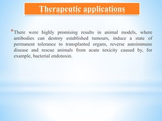 *There were highly promising results in animal models, where
antibodies can destroy established tumours, induce a state of
permanent tolerance to transplanted organs, reverse autoimmune
disease and rescue animals from acute toxicity caused by, for
example, bacterial endotoxin.
Therapeutic applications
 