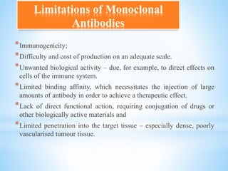 *Immunogenicity;
*Difficulty and cost of production on an adequate scale.
*Unwanted biological activity – due, for example, to direct effects on
cells of the immune system.
*Limited binding affinity, which necessitates the injection of large
amounts of antibody in order to achieve a therapeutic effect.
*Lack of direct functional action, requiring conjugation of drugs or
other biologically active materials and
*Limited penetration into the target tissue – especially dense, poorly
vascularised tumour tissue.
Limitations of Monoclonal
Antibodies
 