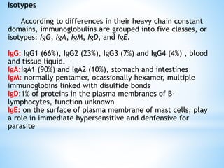 Isotypes
According to differences in their heavy chain constant
domains, immunoglobulins are grouped into five classes, or
isotypes: IgG, IgA, IgM, IgD, and IgE.
IgG: IgG1 (66%), IgG2 (23%), IgG3 (7%) and IgG4 (4%) , blood
and tissue liquid.
IgA:IgA1 (90%) and IgA2 (10%), stomach and intestines
IgM: normally pentamer, ocassionally hexamer, multiple
immunoglobins linked with disulfide bonds
IgD:1% of proteins in the plasma membranes of B-
lymphocytes, function unknown
IgE: on the surface of plasma membrane of mast cells, play
a role in immediate hypersensitive and denfensive for
parasite
 